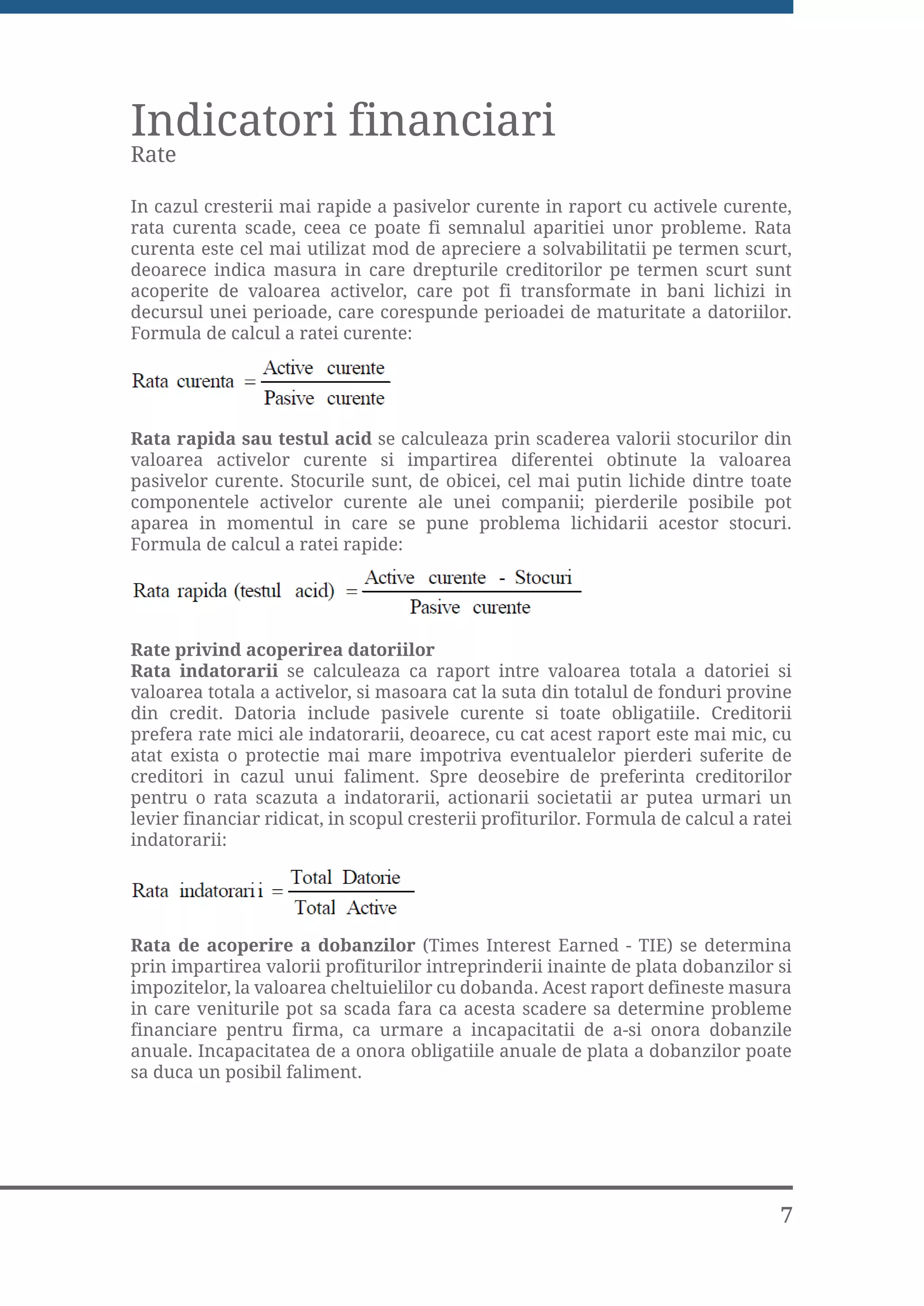 Indicatori financiari
Rate

In cazul cresterii mai rapide a pasivelor curente in raport cu activele curente,
rata curenta scade, ceea ce poate fi semnalul aparitiei unor probleme. Rata
curenta este cel mai utilizat mod de apreciere a solvabilitatii pe termen scurt,
deoarece indica masura in care drepturile creditorilor pe termen scurt sunt
acoperite de valoarea activelor, care pot fi transformate in bani lichizi in
decursul unei perioade, care corespunde perioadei de maturitate a datoriilor.
Formula de calcul a ratei curente:




Rata rapida sau testul acid se calculeaza prin scaderea valorii stocurilor din
valoarea activelor curente si impartirea diferentei obtinute la valoarea
pasivelor curente. Stocurile sunt, de obicei, cel mai putin lichide dintre toate
componentele activelor curente ale unei companii; pierderile posibile pot
aparea in momentul in care se pune problema lichidarii acestor stocuri.
Formula de calcul a ratei rapide:




Rate privind acoperirea datoriilor
Rata indatorarii se calculeaza ca raport intre valoarea totala a datoriei si
valoarea totala a activelor, si masoara cat la suta din totalul de fonduri provine
din credit. Datoria include pasivele curente si toate obligatiile. Creditorii
prefera rate mici ale indatorarii, deoarece, cu cat acest raport este mai mic, cu
atat exista o protectie mai mare impotriva eventualelor pierderi suferite de
creditori in cazul unui faliment. Spre deosebire de preferinta creditorilor
pentru o rata scazuta a indatorarii, actionarii societatii ar putea urmari un
levier financiar ridicat, in scopul cresterii profiturilor. Formula de calcul a ratei
indatorarii:




Rata de acoperire a dobanzilor (Times Interest Earned - TIE) se determina
prin impartirea valorii profiturilor intreprinderii inainte de plata dobanzilor si
impozitelor, la valoarea cheltuielilor cu dobanda. Acest raport defineste masura
in care veniturile pot sa scada fara ca acesta scadere sa determine probleme
financiare pentru firma, ca urmare a incapacitatii de a-si onora dobanzile
anuale. Incapacitatea de a onora obligatiile anuale de plata a dobanzilor poate
sa duca un posibil faliment.




                                                                                   7
 