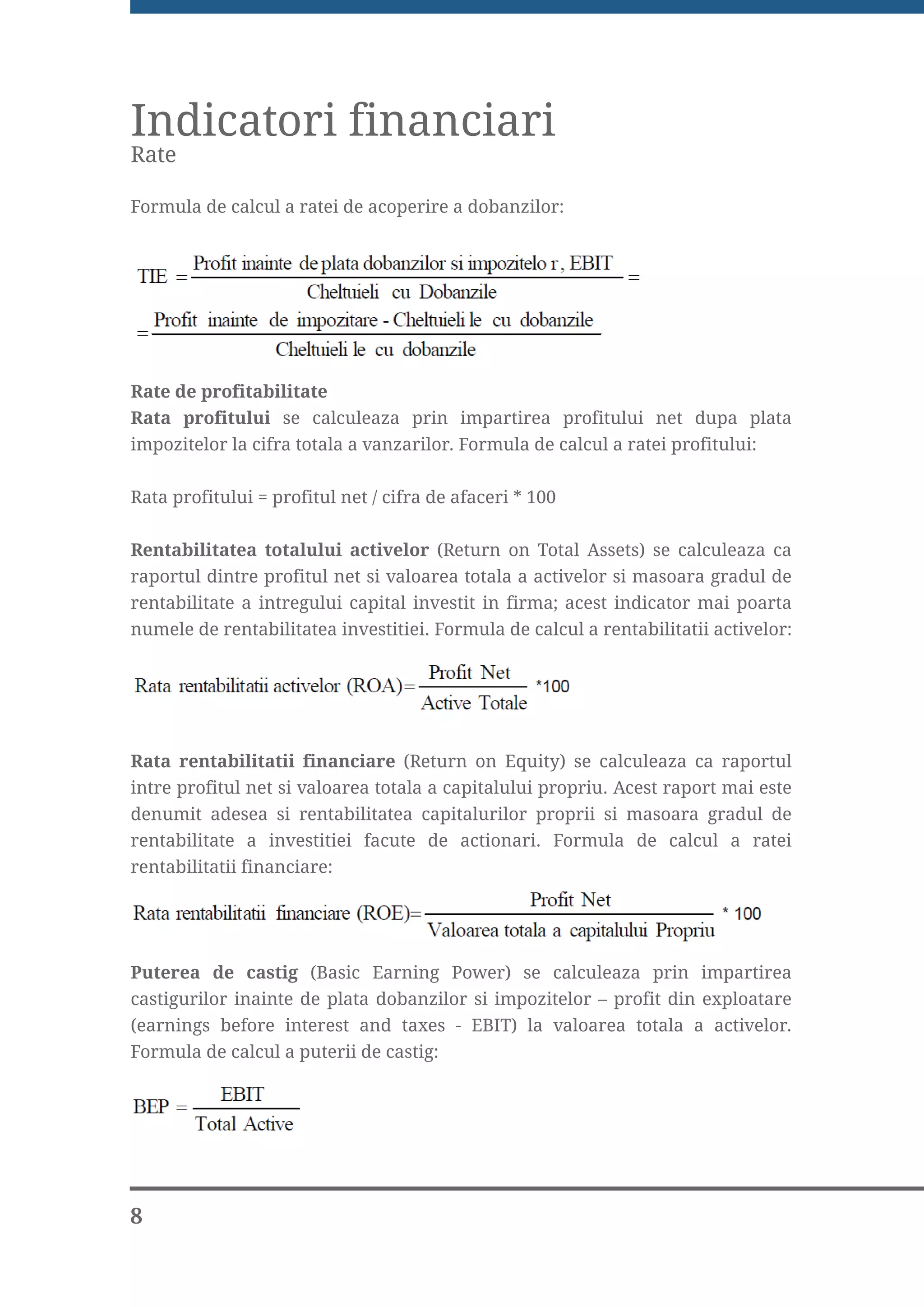 Indicatori financiari
Rate

Formula de calcul a ratei de acoperire a dobanzilor:




Rate de profitabilitate
Rata profitului se calculeaza prin impartirea profitului net dupa plata
impozitelor la cifra totala a vanzarilor. Formula de calcul a ratei profitului:


Rata profitului = profitul net / cifra de afaceri * 100


Rentabilitatea totalului activelor (Return on Total Assets) se calculeaza ca
raportul dintre profitul net si valoarea totala a activelor si masoara gradul de
rentabilitate a intregului capital investit in firma; acest indicator mai poarta
numele de rentabilitatea investitiei. Formula de calcul a rentabilitatii activelor:




Rata rentabilitatii financiare (Return on Equity) se calculeaza ca raportul
intre profitul net si valoarea totala a capitalului propriu. Acest raport mai este
denumit adesea si rentabilitatea capitalurilor proprii si masoara gradul de
rentabilitate a investitiei facute de actionari. Formula de calcul a ratei
rentabilitatii financiare:




Puterea de castig (Basic Earning Power) se calculeaza prin impartirea
castigurilor inainte de plata dobanzilor si impozitelor – profit din exploatare
(earnings before interest and taxes - EBIT) la valoarea totala a activelor.
Formula de calcul a puterii de castig:




8
 
