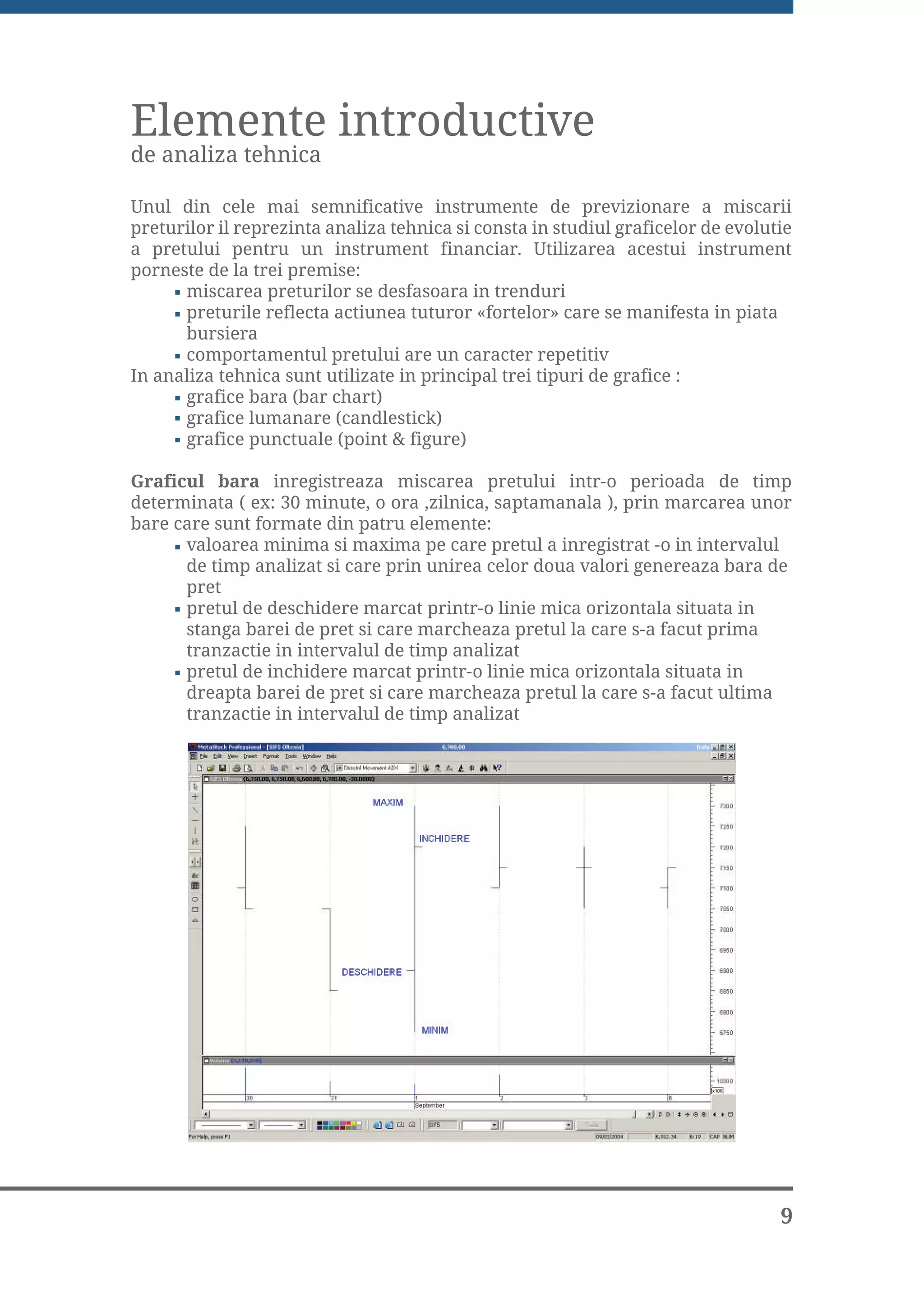 Elemente introductive
de analiza tehnica

Unul din cele mai semnificative instrumente de previzionare a miscarii
preturilor il reprezinta analiza tehnica si consta in studiul graficelor de evolutie
a pretului pentru un instrument financiar. Utilizarea acestui instrument
porneste de la trei premise:
      miscarea preturilor se desfasoara in trenduri
      preturile reflecta actiunea tuturor «fortelor» care se manifesta in piata
      bursiera
      comportamentul pretului are un caracter repetitiv
In analiza tehnica sunt utilizate in principal trei tipuri de grafice :
      grafice bara (bar chart)
      grafice lumanare (candlestick)
      grafice punctuale (point & figure)

Graficul bara inregistreaza miscarea pretului intr-o perioada de timp
determinata ( ex: 30 minute, o ora ,zilnica, saptamanala ), prin marcarea unor
bare care sunt formate din patru elemente:
      valoarea minima si maxima pe care pretul a inregistrat -o in intervalul
      de timp analizat si care prin unirea celor doua valori genereaza bara de
      pret
      pretul de deschidere marcat printr-o linie mica orizontala situata in
      stanga barei de pret si care marcheaza pretul la care s-a facut prima
      tranzactie in intervalul de timp analizat
      pretul de inchidere marcat printr-o linie mica orizontala situata in
      dreapta barei de pret si care marcheaza pretul la care s-a facut ultima
      tranzactie in intervalul de timp analizat




                                                                                  9
 