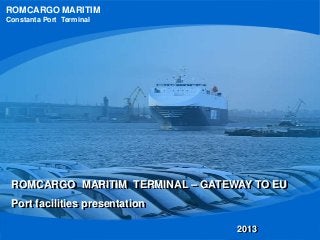 ROMCARGO MARITIM
Constanta Port Terminal
ROMCARGO MARITIM TERMINAL – GATEWAY TO EU
Port facilities presentation
2013
 