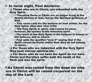 7/26/2019 Produced by Bill Fritz for Adult Sunday School 10
 In verse eight, Paul declares:
 Those who are in Christ, are indwelled with the
Holy Spirit.
 Therefore those in Christ are no longer living in the
fleshly desires of man, but by the Spiritual guidance of
God.
 This verse calls for the believer to look within, for the
Holy Spirit. (See also 1Cor 3:16)
 The Holy Spirit, is spirit, and cannot be seen;
however, He speaks to the believers spirit .
 The work of the Holy Spirit in the believer is known in
the believer, and to others.
 Paul adds the qualifier “now if” saying that if the
Spirit cannot be found within then they do not belong
to Jesus.
 For those who are indwelled with the Holy Spirit
they have eternal spiritual life.
 For those who do not have the Spirit do not have
Christ and therefore suffer both the death of the
flesh and also the spirit.
As Christ was raised from the dead we who
are in Christ will be raised corporeal on the
day of the Lord.
 