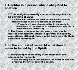 7/26/2019 Produced by Bill Fritz for Adult Sunday School 12
 A debtor is a person who is obligated to
another.
 This obligation usually concerns money, but can
be anything of value.
 Those who are not in Christ but chose instead the
fleshly things of life are debtors to the flesh.
Therefore if you choose to live in the world in
obedience to the desires of the flesh you will die in
body and soul (verse 13).
 For those who have turned away from mortal
desires and instead turned to spiritual or heavenly
aspirations, although their mortal body may die their
spirit will continue on.
 In the context of verse 14 what does it
mean to be led by the Spirit.
 Many people mistakenly state they have led
someone to the Lord.
 It is the Holy Spirit that touches the heart of man and
prepares them to receive the gospel.
 