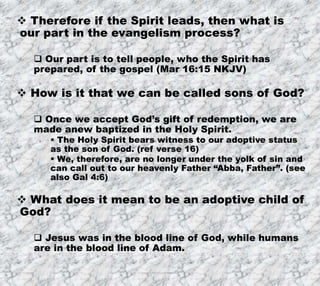 7/26/2019 Produced by Bill Fritz for Adult Sunday School 13
 Therefore if the Spirit leads, then what is
our part in the evangelism process?
 Our part is to tell people, who the Spirit has
prepared, of the gospel (Mar 16:15 NKJV)
 How is it that we can be called sons of God?
 Once we accept God’s gift of redemption, we are
made anew baptized in the Holy Spirit.
 The Holy Spirit bears witness to our adoptive status
as the son of God. (ref verse 16)
 We, therefore, are no longer under the yolk of sin and
can call out to our heavenly Father “Abba, Father”. (see
also Gal 4:6)
 What does it mean to be an adoptive child of
God?
 Jesus was in the blood line of God, while humans
are in the blood line of Adam.
 