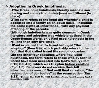 7/26/2019 Produced by Bill Fritz for Adult Sunday School 14
 Adoption in Greek huiothesia.
The Greek noun huiothesia literally means a son
placing and comes from huios (son) and tithemi (to
place).
The term refers to the legal act whereby a child is
accepted into a family on an equal basis—including
the same rights of inheritance—with any physical
offspring of the parents.
Although huiothesia was quite common in Greek
literature and adoption was widely practiced in the
Greco-Roman world, only Paul used huiothesia in the
NT, and then only five times.
Paul explained that to Israel belonged "the
adoption" (Rom 9:4), which probably refers to the
fact that God called Israel His son on occasion.
In the other four passages where Paul used
huiothesia, the term refers to those who by faith in
Christ have been accepted into God's family (Rom
8:15; Gal 4:5), which was His plan before creation
(Eph 1:5). Believers do not receive their full
inheritance as sons of God until final salvation, "the
redemption of our bodies" at the resurrection (Rm
8:23). [Holman Bible Staff, The HCSB Translation Team, Howard, Jeremy Royal &
Blum, Edwin (2010)
 