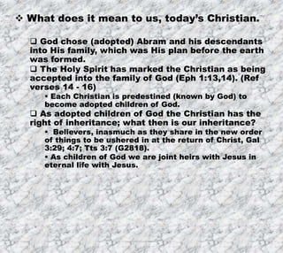 7/26/2019 Produced by Bill Fritz for Adult Sunday School 15
 What does it mean to us, today’s Christian.
 God chose (adopted) Abram and his descendants
into His family, which was His plan before the earth
was formed.
 The Holy Spirit has marked the Christian as being
accepted into the family of God (Eph 1:13,14). (Ref
verses 14 - 16)
 Each Christian is predestined (known by God) to
become adopted children of God.
 As adopted children of God the Christian has the
right of inheritance; what then is our inheritance?
 Believers, inasmuch as they share in the new order
of things to be ushered in at the return of Christ, Gal
3:29; 4:7; Tts 3:7 (G2818).
 As children of God we are joint heirs with Jesus in
eternal life with Jesus.
 
