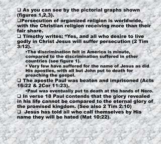 7/26/2019 Produced by Bill Fritz for Adult Sunday School 20
 As you can see by the pictorial graphs shown
(figures 1,2,3).
Persecution of organized religion is worldwide,
with the Christian religion receiving more than their
fair share.
 Timothy writes: “Yes, and all who desire to live
godly in Christ Jesus will suffer persecution (2 Tim
3:12).
The discrimination felt in America is minute,
compared to the discrimination suffered in other
countries (see figure 1).
 Very few have suffered for the name of Jesus as did
His apostles, with all but John put to death for
preaching the gospel.
 The apostle Paul was beaten and imprisoned (Acts
16:22 & 2Cor 11:23).
Paul was eventually put to death at the hands of Nero.
 In verse 18 Paul contends that the glory revealed
in his life cannot be compared to the eternal glory of
the promised kingdom. (See also 2 Tim 2:10)
 Jesus has told all who call themselves by His
name they will be hated (Mat 10:22).
 