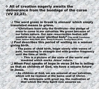 7/26/2019 Produced by Bill Fritz for Adult Sunday School 22
 All of creation eagerly awaits the
deliverance from the bondage of the curse
(VV 22,23).
 The word groan in Greek is stenazō which simply
translated means to grieve.
 “Christians have only the firstfruits—the pledge of
more to come in our salvation. We groan because of
our fallen nature. Our new resurrection bodies will
conform us to Jesus' glorified body” (The HCSB Translation
Team, Holman Bible Staff, Blum, Edwin & Howard, Jeremy Royal 2010).
 Paul describes this period of waiting as a woman
giving birth.
 The pains of child birth, begin slowly with waves of
pain, increasing in strength and with greater frequency
until the time of birth.
 This is a picture of the state of the world and
mankind which marks Jesus’ return.
 When Paul speaks of hope in verse 24 he is telling
us that as children of God, we have a secure future
in Jesus.
 As children of God, we are assured of our salvation,
which will be realized at the bema seat of Christ.
 We anticipate with great joy, the realization of
that which the Holy Spirit now assures us.
 