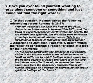 7/26/2019 Produced by Bill Fritz for Adult Sunday School 24
 Have you ever found yourself wanting to
pray about someone or something and just
could not find the right words?
 To that question, Holman writes the following
referencing verses Romans 8: 26-27:
 “In our weakness we have the help of the Spirit.
Jesus is our intercessor in heaven (Heb 7:25), and the
Spirit is our intercessor on earth within our hearts. We
are limited and ignorant, but the Spirit uses unspoken
groanings to communicate our needs. This is not
‘speaking in tongues or languages’ (Gk glossolalia).”
 According to Jamieson, Faucette & Brown writes
the following concerning a reason for being at a loss
for the right words:
 “This arises partly from the dimness of our spiritual
vision in the present veiled state, while we have to
"walk by faith, not by sight" feelings which spring from
the fleeting objects of sense that there is in the very
best views and affections of our renewed nature;
partly also from the necessary imperfection of all
human language as a vehicle for expressing the subtle
spiritual feelings of the heart.”
 