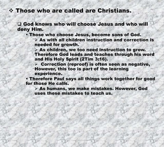7/26/2019 Produced by Bill Fritz for Adult Sunday School 26
 Those who are called are Christians.
 God knows who will choose Jesus and who will
deny Him.
 Those who choose Jesus, become sons of God.
 As with all children instruction and correction is
needed for growth.
 As children, we too need instruction to grow.
Therefore God leads and teaches through his word
and His Holy Spirit (2Tim 3:16).
 Correction (reproof) is often seen as negative,
However, this too is part of the learning
experience.
 Therefore Paul says all things work together for good
for those He calls.
 As humans, we make mistakes. However, God
uses these mistakes to teach us.
 