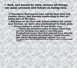 7/26/2019 Produced by Bill Fritz for Adult Sunday School 27
 God, not bound by time, knows all things,
our past, present and future as being now.
 Therefore, God knows who will by their free will,
choose Jesus, and thereby conforming to God as
being part of His plan.
 Because of our free will, known before the world
was formed, we were also predestined to Gods plan.
 Homes analyses verses 29 and 30 this way:
 “Those He foreknew refers to those whom God
set His electing love upon in eternity past.
Predestined means that God planned from eternity
that "those [whom] He foreknew" would become
like Christ through spiritual rebirth.” (The HCSB
Translation Team, Holman Bible Staff, Blum, Edwin & Howard, Jeremy Royal
(2010).)
 