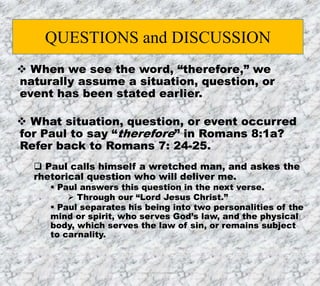 7/26/2019 Produced by Bill Fritz for Adult Sunday School 3
 When we see the word, “therefore,” we
naturally assume a situation, question, or
event has been stated earlier.
 What situation, question, or event occurred
for Paul to say “therefore” in Romans 8:1a?
Refer back to Romans 7: 24-25.
 Paul calls himself a wretched man, and askes the
rhetorical question who will deliver me.
 Paul answers this question in the next verse.
 Through our “Lord Jesus Christ.”
 Paul separates his being into two personalities of the
mind or spirit, who serves God’s law, and the physical
body, which serves the law of sin, or remains subject
to carnality.
QUESTIONS and DISCUSSION
 