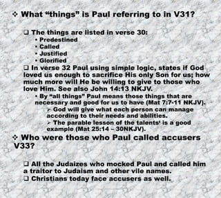 7/26/2019 Produced by Bill Fritz for Adult Sunday School 30
 What “things” is Paul referring to in V31?
 The things are listed in verse 30:
 Predestined
 Called
 Justified
 Glorified
 In verse 32 Paul using simple logic, states if God
loved us enough to sacrifice His only Son for us; how
much more will He be willing to give to those who
love Him. See also John 14:13 NKJV.
 By “all things” Paul means those things that are
necessary and good for us to have (Mat 7:7-11 NKJV).
 God will give what each person can manage
according to their needs and abilities.
 The parable lesson of the talents‘ is a good
example (Mat 25:14 – 30NKJV).
 Who were those who Paul called accusers
V33?
 All the Judaizes who mocked Paul and called him
a traitor to Judaism and other vile names.
 Christians today face accusers as well.
 