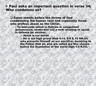 7/26/2019 Produced by Bill Fritz for Adult Sunday School 31
 Paul asks an important question in verse 34;
Who condemns us?
 Satan stands before the throne of God
condemning the human race and especially those
who profess Jesus as the Christ.
 To intercede which in Hebrew is entygchanō
(pronounced, en-tün-khä'-nō) a verb meaning to speak
in defense for another.
 Jesus is our savior
 He is our high priest (Heb 4:14, 5:9 & 10 NKJV)
who presents Himself as our sacrifice, declaring to
the Father that we who are called are His, chosen
before the foundation of the world (Eph 1:4 KJV).
 
