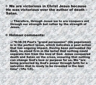 7/26/2019 Produced by Bill Fritz for Adult Sunday School 33
 We are victorious in Christ Jesus because
He was victorious over the author of death –
Satan.
 Therefore, through Jesus we to are conquers not
through our strength but rather by the strength of
Jesus.
 Holman comments:
 “8:38-39 Paul's "grand persuasion" (Gk pepeismai)
is in the perfect tense, which indicates a past action
that has ongoing impact. Having been persuaded (by
God), he stood firm in the belief that nothing could
separate him from the love of God. Jesus conquered
death and Satan on the cross, ensuring that nothing
can change God's love or purpose for us. We "are
being protected by God's power through faith for a
salvation that is ready to be revealed in the last
time" (1Pe 1:5).
 