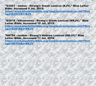 7/26/2019 Produced by Bill Fritz for Adult Sunday School 34
"G3551 - nomos - Strong's Greek Lexicon (KJV)." Blue Letter
Bible. Accessed 9 Jul, 2019.
https://www.blueletterbible.org//lang/lexicon/lexicon.cfm?Stro
ngs=G3551&t=KJV
"G2818 - klēronomos - Strong's Greek Lexicon (NKJV)." Blue
Letter Bible. Accessed 10 Jul, 2019.
https://www.blueletterbible.org//lang/lexicon/lexicon.cfm?Stro
ngs=G2818&t=NKJV
"H6754 - tselem - Strong's Hebrew Lexicon (NKJV)." Blue
Letter Bible. Accessed 11 Jul, 2019.
https://www.blueletterbible.org//lang/lexicon/lexicon.cfm?Stro
ngs=H6754&t=NKJV
 