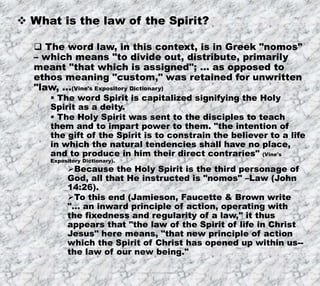 7/26/2019 Produced by Bill Fritz for Adult Sunday School 6
 What is the law of the Spirit?
 The word law, in this context, is in Greek "nomos"
– which means "to divide out, distribute, primarily
meant "that which is assigned"; … as opposed to
ethos meaning "custom," was retained for unwritten
"law, …(Vine's Expository Dictionary)
 The word Spirit is capitalized signifying the Holy
Spirit as a deity.
 The Holy Spirit was sent to the disciples to teach
them and to impart power to them. "the intention of
the gift of the Spirit is to constrain the believer to a life
in which the natural tendencies shall have no place,
and to produce in him their direct contraries" (Vine's
Expository Dictionary).
Because the Holy Spirit is the third personage of
God, all that He instructed is "nomos" –Law (John
14:26).
To this end (Jamieson, Faucette & Brown write
"… an inward principle of action, operating with
the fixedness and regularity of a law," it thus
appears that "the law of the Spirit of life in Christ
Jesus" here means, "that new principle of action
which the Spirit of Christ has opened up within us--
the law of our new being."
 