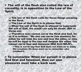 7/26/2019 Produced by Bill Fritz for Adult Sunday School 8
 The will of the flesh also called the law of
carnality, is in opposition to the Law of the
Spirit.
 The law of the flesh calls for those things pleasing
to the flesh.
 The Law of the Spirit is to please God.
 When the will of the flesh is allowed to supersede
the will of God, the result can only be death. (Ref to
Verse six)
 Therefore man cannot serve the flesh and God, for
as it is written: "No one can serve two masters; for
either he will hate the one and love the other, or else
he will be loyal to the one and despise the other. You
cannot serve God and mammon (Mat 6:24 NKJV).
 This is not to say that God does not want us to enjoy
His creation; He does want us to remember who
created it.
 To summarize: When our pursuit is to please
God first and foremost, then our own
pleasures must take a back seat.
 