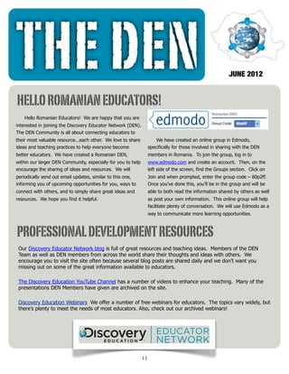THE DEN                                                                                                    JUNE 2012


HELLO ROMANIAN EDUCATORS!
    Hello Romanian Educators! We are happy that you are
interested in joining the Discovery Educator Network (DEN).
The DEN Community is all about connecting educators to
their most valuable resource...each other. We love to share            We have created an online group in Edmodo,
ideas and teaching practices to help everyone become               specifically for those involved in sharing with the DEN
better educators. We have created a Romanian DEN,                  members in Romania. To join the group, log in to
within our larger DEN Community, especially for you to help        www.edmodo.com and create an account. Then, on the
encourage the sharing of ideas and resources. We will              left side of the screen, find the Groups section. Click on
periodically send out email updates, similar to this one,          Join and when prompted, enter the group code – 80p2ff.
informing you of upcoming opportunities for you, ways to           Once you’ve done this, you’ll be in the group and will be
connect with others, and to simply share great ideas and           able to both read the information shared by others as well
resources. We hope you find it helpful.                            as post your own information. This online group will help
                                                                   facilitate plenty of conversation. We will use Edmodo as a
                                                                   way to communicate more learning opportunities.



PROFESSIONAL DEVELOPMENT RESOURCES
 Our Discovery Educator Network blog is full of great resources and teaching ideas. Members of the DEN
 Team as well as DEN members from across the world share their thoughts and ideas with others. We
 encourage you to visit the site often because several blog posts are shared daily and we don’t want you
 missing out on some of the great information available to educators.

 The Discovery Education YouTube Channel has a number of videos to enhance your teaching. Many of the
 presentations DEN Members have given are archived on the site.

 Discovery Education Webinars We offer a number of free webinars for educators. The topics vary widely, but
 there’s plenty to meet the needs of most educators. Also, check out our archived webinars!




                                                              1]
 