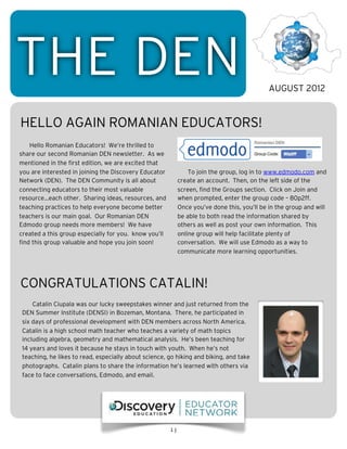 THE DEN                                                                                      AUGUST 2012


HELLO AGAIN ROMANIAN EDUCATORS!
    Hello Romanian Educators! We’re thrilled to
share our second Romanian DEN newsletter. As we
mentioned in the first edition, we are excited that
you are interested in joining the Discovery Educator            To join the group, log in to www.edmodo.com and
Network (DEN). The DEN Community is all about               create an account. Then, on the left side of the
connecting educators to their most valuable                 screen, find the Groups section. Click on Join and
resource...each other. Sharing ideas, resources, and        when prompted, enter the group code – 80p2ff.
teaching practices to help everyone become better           Once you’ve done this, you’ll be in the group and will
teachers is our main goal. Our Romanian DEN                 be able to both read the information shared by
Edmodo group needs more members! We have                    others as well as post your own information. This
created a this group especially for you. know you’ll        online group will help facilitate plenty of
find this group valuable and hope you join soon!            conversation. We will use Edmodo as a way to
                                                            communicate more learning opportunities.




CONGRATULATIONS CATALIN!
     Catalin Ciupala was our lucky sweepstakes winner and just returned from the
 DEN Summer Institute (DENSI) in Bozeman, Montana. There, he participated in
 six days of professional development with DEN members across North America.
 Catalin is a high school math teacher who teaches a variety of math topics
 including algebra, geometry and mathematical analysis. He’s been teaching for
 14 years and loves it because he stays in touch with youth. When he’s not
 teaching, he likes to read, especially about science, go hiking and biking, and take
 photographs. Catalin plans to share the information he’s learned with others via
 face to face conversations, Edmodo, and email.




                                                       1]
 