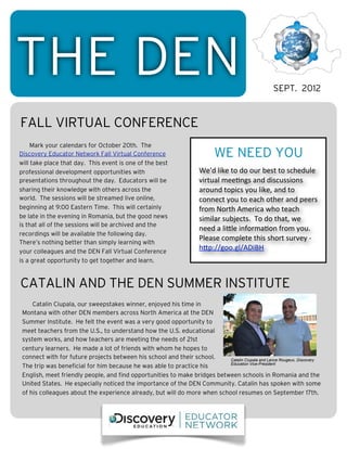 THE DEN                                                                                                    SEPT. 2012


FALL VIRTUAL CONFERENCE
     Mark your calendars for October 20th. The
Discovery Educator Network Fall Virtual Conference                           WE NEED YOU
will take place that day. This event is one of the best
professional development opportunities with                           We'd	
  like	
  to	
  do	
  our	
  best	
  to	
  schedule	
  
presentations throughout the day. Educators will be                   virtual	
  mee4ngs	
  and	
  discussions	
  
sharing their knowledge with others across the                        around	
  topics	
  you	
  like,	
  and	
  to	
  
world. The sessions will be streamed live online,                     connect	
  you	
  to	
  each	
  other	
  and	
  peers	
  
beginning at 9:00 Eastern Time. This will certainly                   from	
  North	
  America	
  who	
  teach	
  
be late in the evening in Romania, but the good news                  similar	
  subjects.	
  	
  To	
  do	
  that,	
  we	
  
is that all of the sessions will be archived and the
                                                                      need	
  a	
  liAle	
  informa4on	
  from	
  you.	
  	
  
recordings will be available the following day.
                                                                      Please	
  complete	
  this	
  short	
  survey	
  -­‐	
  
There’s nothing better than simply learning with
your colleagues and the DEN Fall Virtual Conference
                                                                      hAp://goo.gl/ADiBH	
  
is a great opportunity to get together and learn.



CATALIN AND THE DEN SUMMER INSTITUTE
     Catalin Ciupala, our sweepstakes winner, enjoyed his time in
 Montana with other DEN members across North America at the DEN
 Summer Institute. He felt the event was a very good opportunity to
 meet teachers from the U.S., to understand how the U.S. educational
 system works, and how teachers are meeting the needs of 21st
 century learners. He made a lot of friends with whom he hopes to
 connect with for future projects between his school and their school.     Catalin Ciupala and Lance Rougeux, Discovery
                                                                           Education Vice-President
 The trip was beneficial for him because he was able to practice his
 English, meet friendly people, and find opportunities to make bridges between schools in Romania and the
 United States. He especially noticed the importance of the DEN Community. Catalin has spoken with some
 of his colleagues about the experience already, but will do more when school resumes on September 17th.
 