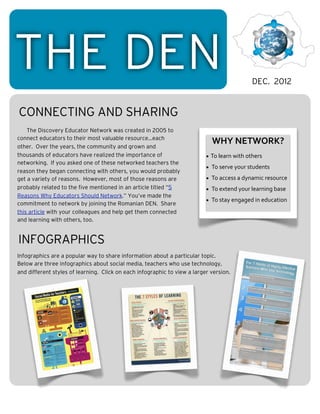 THE DEN                                                                                              DEC. 2012


CONNECTING AND SHARING
    The Discovery Educator Network was created in 2005 to
connect educators to their most valuable resource...each
                                                                              WHY	
  NETWORK?
other. Over the years, the community and grown and
thousands of educators have realized the importance of                     • To	
  learn	
  with	
  others
networking. If you asked one of these networked teachers the
                                                                           • 	
  To	
  serve	
  your	
  students
reason they began connecting with others, you would probably
get a variety of reasons. However, most of those reasons are               • 	
  To	
  access	
  a	
  dynamic	
  resource
probably related to the five mentioned in an article titled “5             • 	
  To	
  extend	
  your	
  learning	
  base
Reasons Why Educators Should Network.” You’ve made the
                                                                           • 	
  To	
  stay	
  engaged	
  in	
  education
commitment to network by joining the Romanian DEN. Share
this article with your colleagues and help get them connected
and learning with others, too.


INFOGRAPHICS
Infographics are a popular way to share information about a particular topic.




                                                                                        iiiiiiiii
Below are three infographics about social media, teachers who use technology,
and different styles of learning. Click on each infographic to view a larger version.




     iiiiiii                             iiiiiiiiiiii
                                                                                        iiiiiiiii
                                         iiiiiiiiiiii
     iiiiiii
 