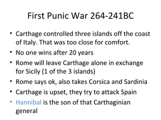 First Punic War 264-241BC Carthage controlled three islands off the coast of Italy. That was too close for comfort. No one wins after 20 years  Rome will leave Carthage alone in exchange for Sicily (1 of the 3 islands) Rome says ok, also takes Corsica and Sardinia  Carthage is upset, they try to attack Spain Hannibal  is the son of that Carthaginian general 