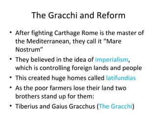 The Gracchi and Reform After fighting Carthage Rome is the master of the Mediterranean, they call it “Mare Nostrum” They believed in the idea of  imperialism , which is controlling foreign lands and people This created huge homes called  latifundias As the poor farmers lose their land two brothers stand up for them: Tiberius and Gaius Gracchus ( The Gracchi ) 