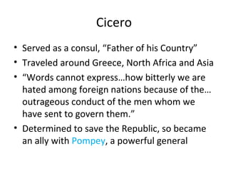 Cicero Served as a consul, “Father of his Country” Traveled around Greece, North Africa and Asia “ Words cannot express…how bitterly we are hated among foreign nations because of the… outrageous conduct of the men whom we have sent to govern them.” Determined to save the Republic, so became an ally with  Pompey , a powerful general 