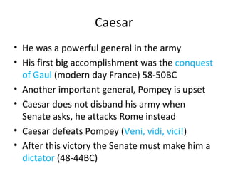 Caesar He was a powerful general in the army His first big accomplishment was the  conquest of Gaul  (modern day France) 58-50BC Another important general, Pompey is upset Caesar does not disband his army when Senate asks, he attacks Rome instead Caesar defeats Pompey ( Veni, vidi, vici! ) After this victory the Senate must make him a  dictator  (48-44BC) 