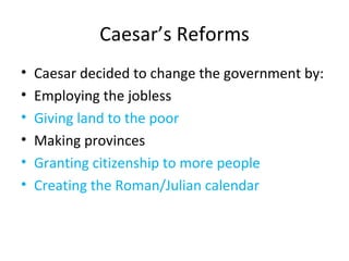 Caesar’s Reforms Caesar decided to change the government by: Employing the jobless Giving land to the poor Making provinces Granting citizenship to more people Creating the Roman/Julian calendar  