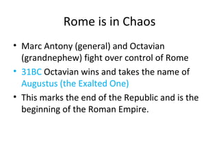 Rome is in Chaos Marc Antony (general) and Octavian (grandnephew) fight over control of Rome 31BC  Octavian wins and takes the name of  Augustus (the Exalted One) This marks the end of the Republic and is the beginning of the Roman Empire. 