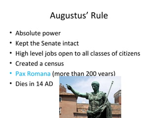 Augustus’ Rule Absolute power Kept the Senate intact High level jobs open to all classes of citizens Created a census Pax Romana  (more than 200 years) Dies in 14 AD 