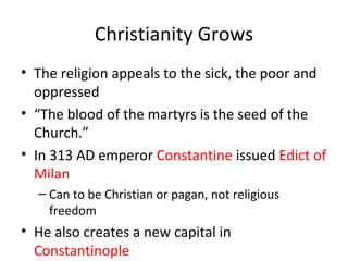 Christianity Grows The religion appeals to the sick, the poor and oppressed “ The blood of the martyrs is the seed of the Church.” In 313 AD emperor  Constantine  issued  Edict of Milan Can to be Christian or pagan, not religious freedom He also creates a new capital in  Constantinople 