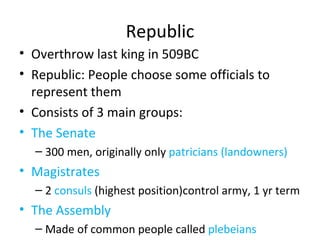 Republic Overthrow last king in 509BC Republic: People choose some officials to represent them Consists of 3 main groups: The Senate 300 men, originally only  patricians (landowners) Magistrates 2  consuls  (highest position)control army, 1 yr term The Assembly Made of common people called  plebeians 