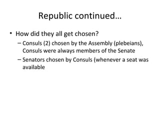 Republic continued… How did they all get chosen? Consuls (2) chosen by the Assembly (plebeians), Consuls were always members of the Senate Senators chosen by Consuls (whenever a seat was available 
