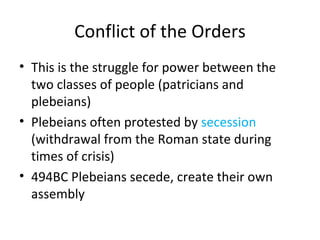 Conflict of the Orders This is the struggle for power between the two classes of people (patricians and plebeians) Plebeians often protested by  secession  (withdrawal from the Roman state during times of crisis) 494BC Plebeians secede, create their own assembly 