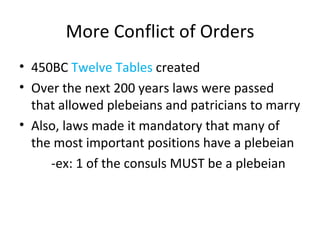 More Conflict of Orders 450BC  Twelve Tables  created Over the next 200 years laws were passed that allowed plebeians and patricians to marry  Also, laws made it mandatory that many of the most important positions have a plebeian -ex: 1 of the consuls MUST be a plebeian 