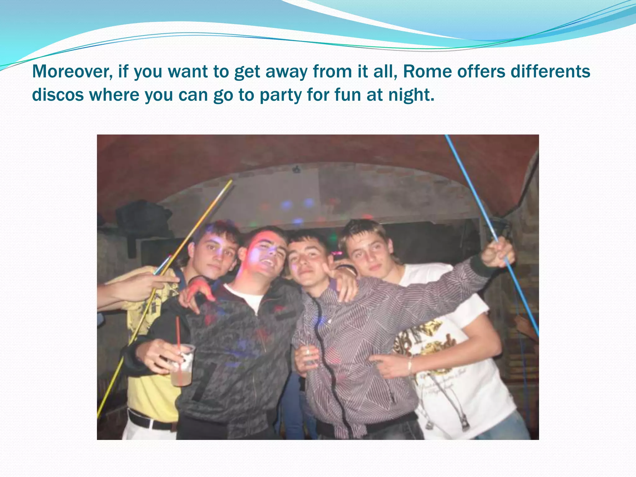Moreover, if you want to get away from it all, Rome offers differents  discos where you can go to party for fun at night.