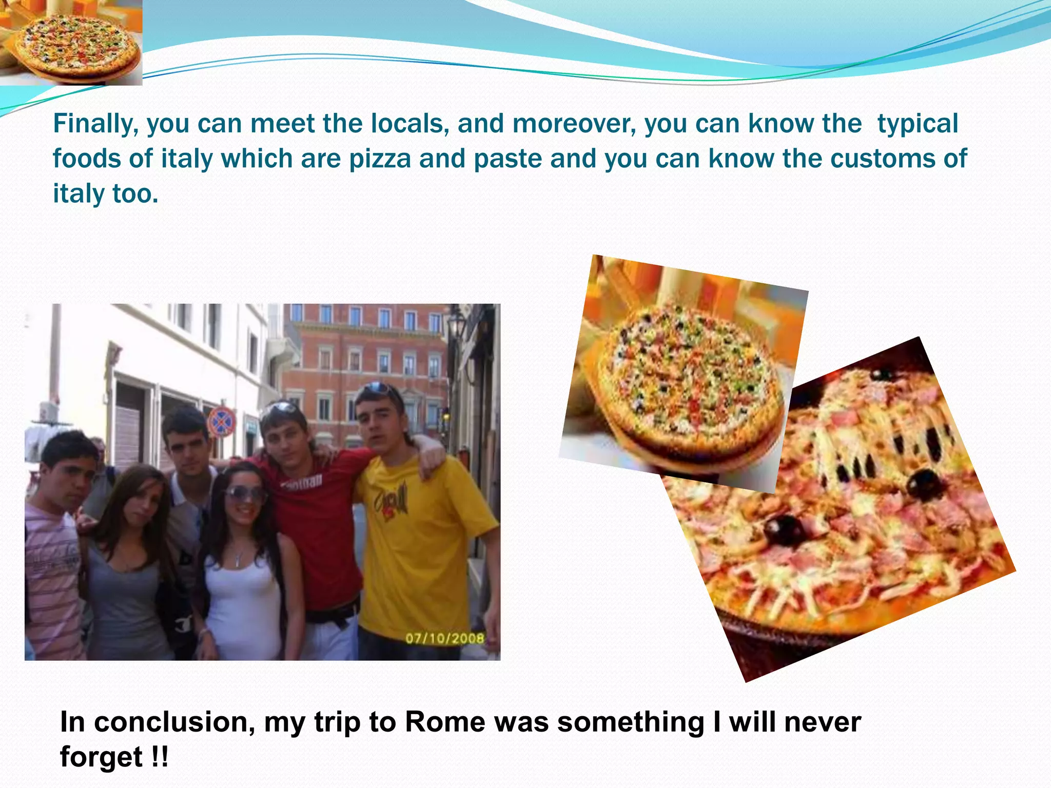 Finally, you can meetthelocals, and moreover, you can knowthetypicalfoods of italywhich are pizza and paste and you can knowthecustoms of italytoo.In conclusion, my trip to Rome was something I will never forget !!