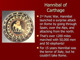 Hannibal of Carthage 2 nd  Punic War, Hannibal launched a surprise attack on Rome by going through Spain, over the Alps, and attacking from the north.  That’s over 1200 miles marched with 50,000 men and 50 elephants! For 15 years Hannibal was the terror of Italy, but he couldn’t take Rome. 