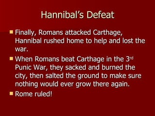 Hannibal’s Defeat Finally, Romans attacked Carthage, Hannibal rushed home to help and lost the war. When Romans beat Carthage in the 3 rd  Punic War, they sacked and burned the city, then salted the ground to make sure nothing would ever grow there again. Rome ruled! 