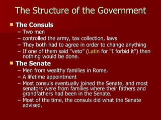 The Consuls Two men controlled the army, tax collection, laws They both had to agree in order to change anything If one of them said “veto” ( Latin  for “I forbid it”) then nothing would be done.  The Senate Men from wealthy families in Rome.  A lifetime appointment Most consuls eventually joined the Senate, and most senators were from families where their fathers and grandfathers had been in the Senate.  Most of the time, the consuls did what the Senate advised.  The Structure of the Government 