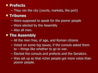 Prefects They ran the city (courts, markets, the port)  Tribunes Were supposed to speak for the poorer people Were elected by the Assembly Also all men.  The Assembly  All the men free, of age, and Roman citizens Voted on some big issues, if the consuls asked them to – things like whether to go to war.  Elected the consuls and prefects and the Senators.  Was set up so that richer people got more votes than poorer people.  