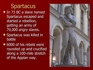 Spartacus In 73 BC a slave named Spartacus escaped and started a rebellion, getting an army of 70,000 angry slaves. Spartacus was killed in battle 6000 of his rebels were rounded up and crucified along a 100-mile stretch of the Appian way. 