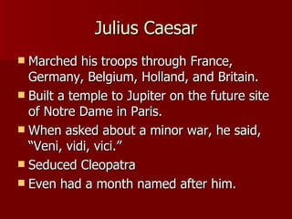 Julius Caesar Marched his troops through France, Germany, Belgium, Holland, and Britain. Built a temple to Jupiter on the future site of Notre Dame in Paris. When asked about a minor war, he said, “Veni, vidi, vici.” Seduced Cleopatra Even had a month named after him. 