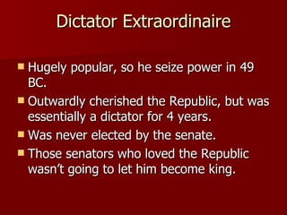 Dictator Extraordinaire Hugely popular, so he seize power in 49 BC. Outwardly cherished the Republic, but was essentially a dictator for 4 years. Was never elected by the senate. Those senators who loved the Republic wasn’t going to let him become king. 