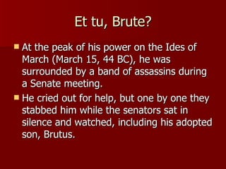 Et tu, Brute? At the peak of his power on the Ides of March (March 15, 44 BC), he was surrounded by a band of assassins during a Senate meeting. He cried out for help, but one by one they stabbed him while the senators sat in silence and watched, including his adopted son, Brutus. 