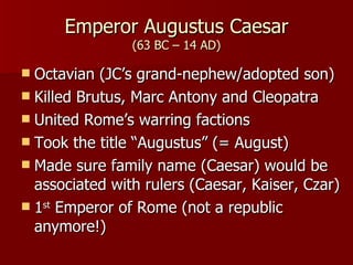 Emperor Augustus Caesar (63 BC – 14 AD) Octavian (JC’s grand-nephew/adopted son) Killed Brutus, Marc Antony and Cleopatra United Rome’s warring factions Took the title “Augustus” (= August) Made sure family name (Caesar) would be associated with rulers (Caesar, Kaiser, Czar) 1 st  Emperor of Rome (not a republic anymore!) 