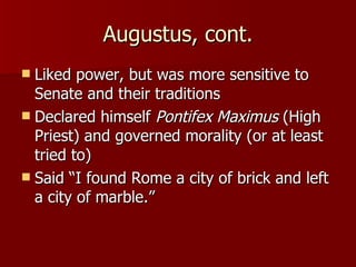 Augustus, cont. Liked power, but was more sensitive to Senate and their traditions Declared himself  Pontifex Maximus  (High Priest) and governed morality (or at least tried to) Said “I found Rome a city of brick and left a city of marble.” 