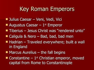 Key Roman Emperors Julius Caesar – Veni, Vedi, Vici Augustus Caesar – 1 st  Emperor Tiberius – Jesus Christ was “rendered unto” Caligula & Nero – Bad, bad, bad men Hadrian – Traveled everywhere; built a wall in England Marcus Aurelius – the fall begins Constantine – 1 st  Christian emperor, moved capital from Rome to Constantinople 